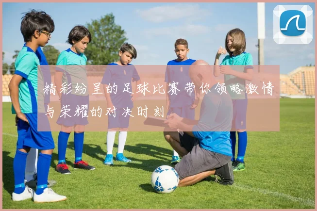 精彩纷呈的足球比赛带你领略激情与荣耀的对决时刻