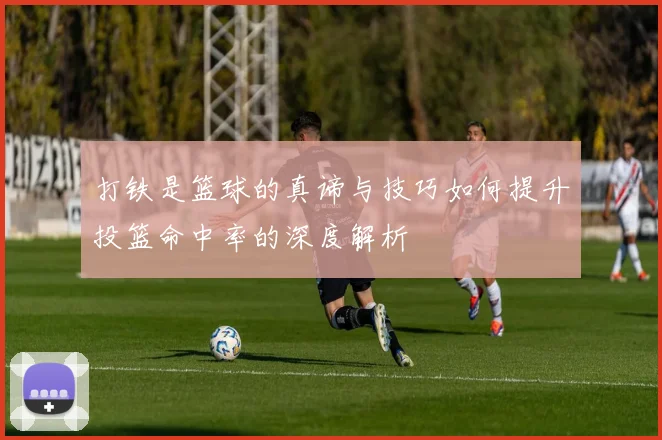 打铁是篮球的真谛与技巧如何提升投篮命中率的深度解析
