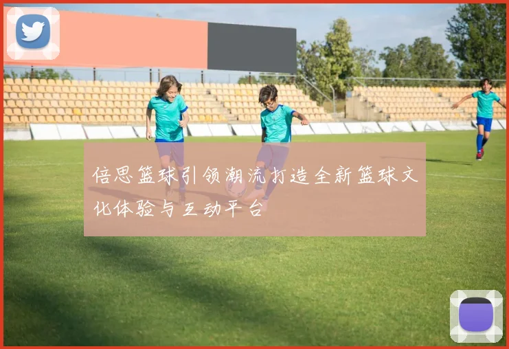 倍思篮球引领潮流打造全新篮球文化体验与互动平台