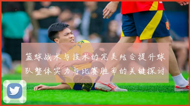 篮球战术与技术的完美结合提升球队整体实力与比赛胜率的关键探讨