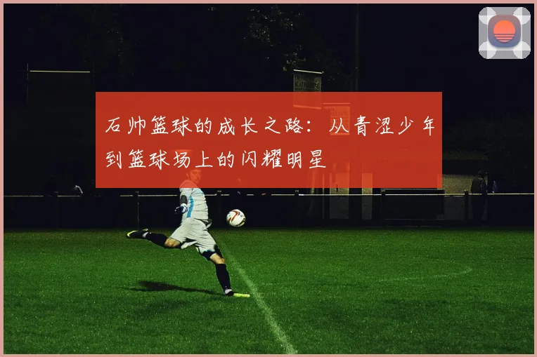 石帅篮球的成长之路：从青涩少年到篮球场上的闪耀明星