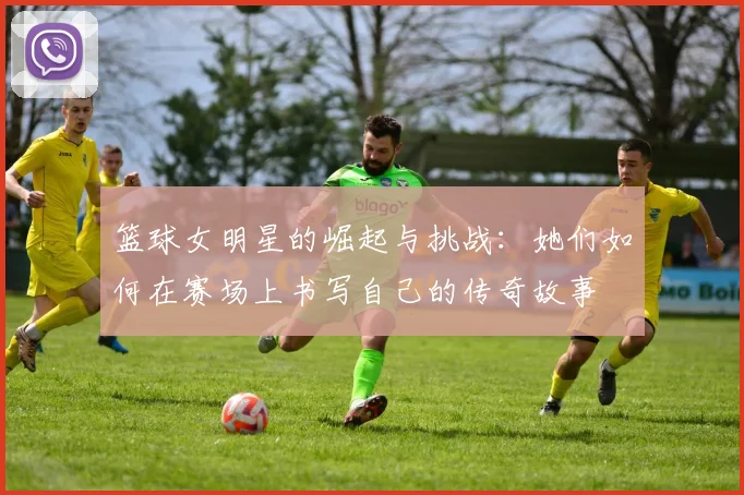 篮球女明星的崛起与挑战：她们如何在赛场上书写自己的传奇故事