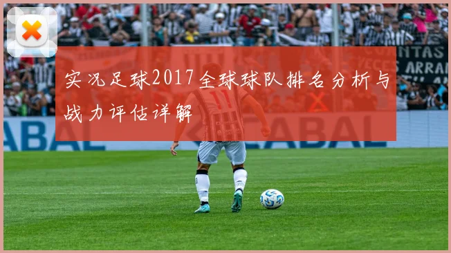 实况足球2017全球球队排名分析与战力评估详解