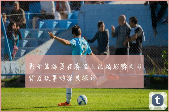 影子篮球员在赛场上的精彩瞬间与背后故事的深度探讨