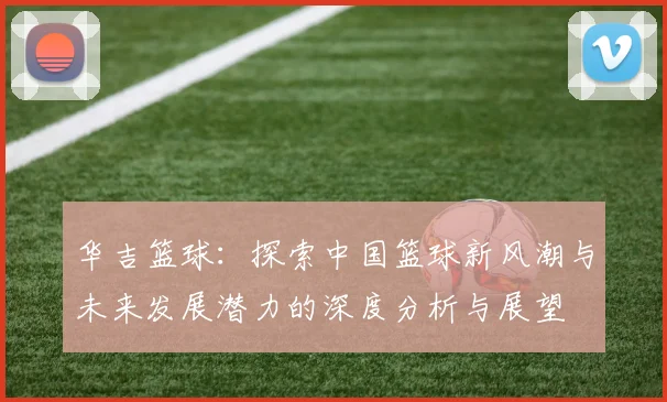 华吉篮球：探索中国篮球新风潮与未来发展潜力的深度分析与展望