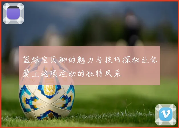 篮球宝贝脚的魅力与技巧探秘让你爱上这项运动的独特风采