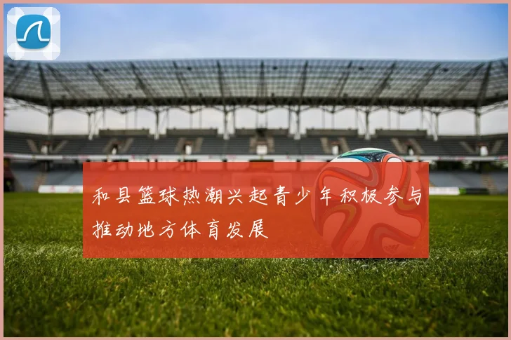 和县篮球热潮兴起青少年积极参与推动地方体育发展