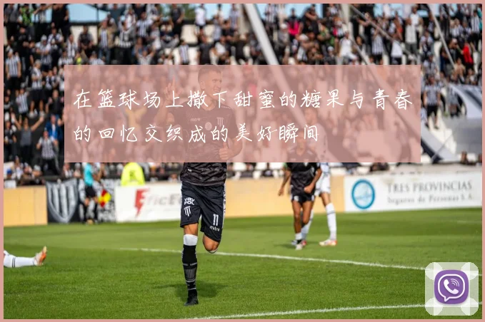 在篮球场上撒下甜蜜的糖果与青春的回忆交织成的美好瞬间