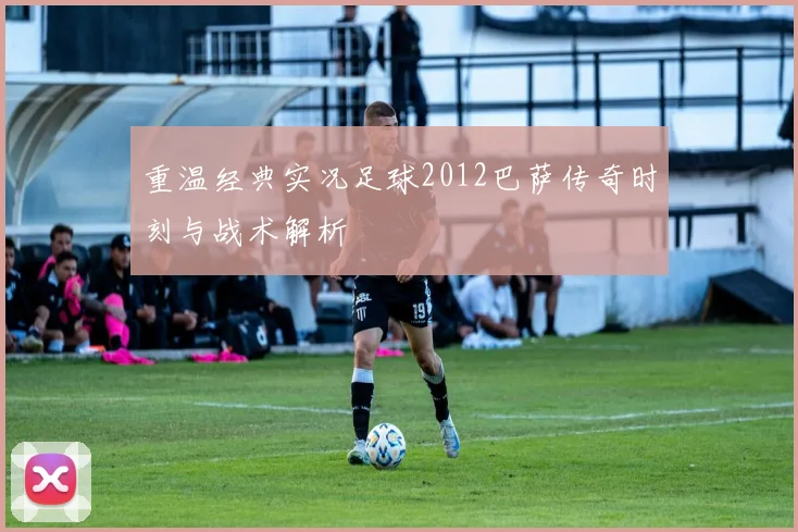 重温经典实况足球2012巴萨传奇时刻与战术解析