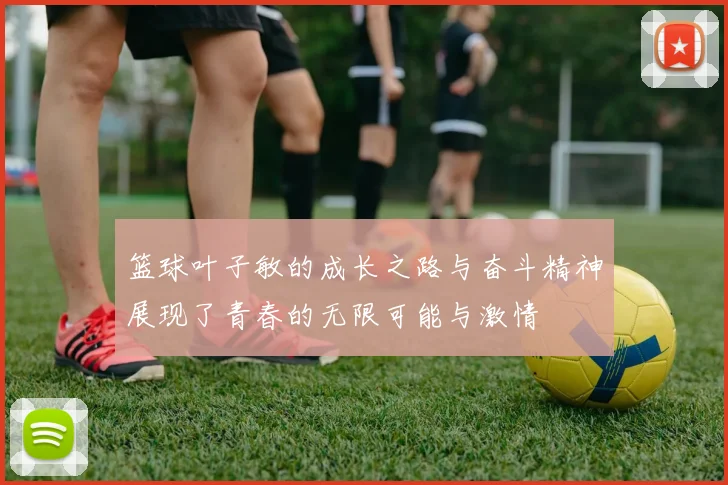 篮球叶子敏的成长之路与奋斗精神展现了青春的无限可能与激情