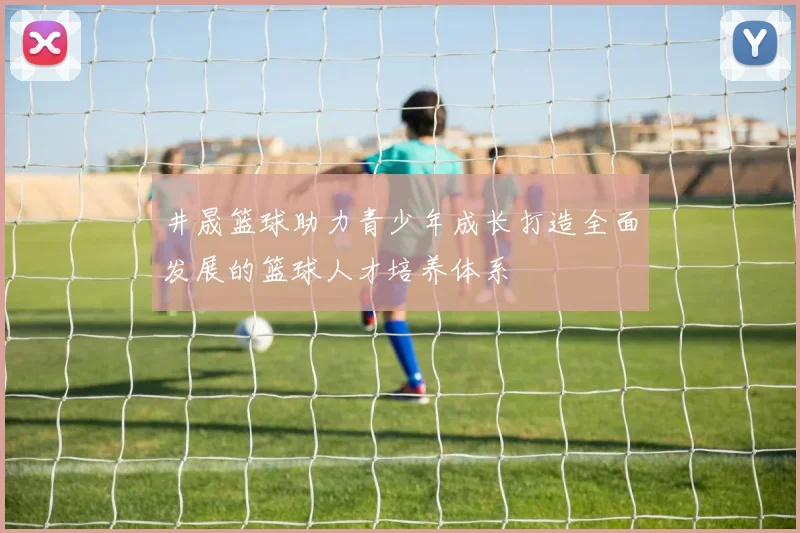 井晟篮球助力青少年成长打造全面发展的篮球人才培养体系